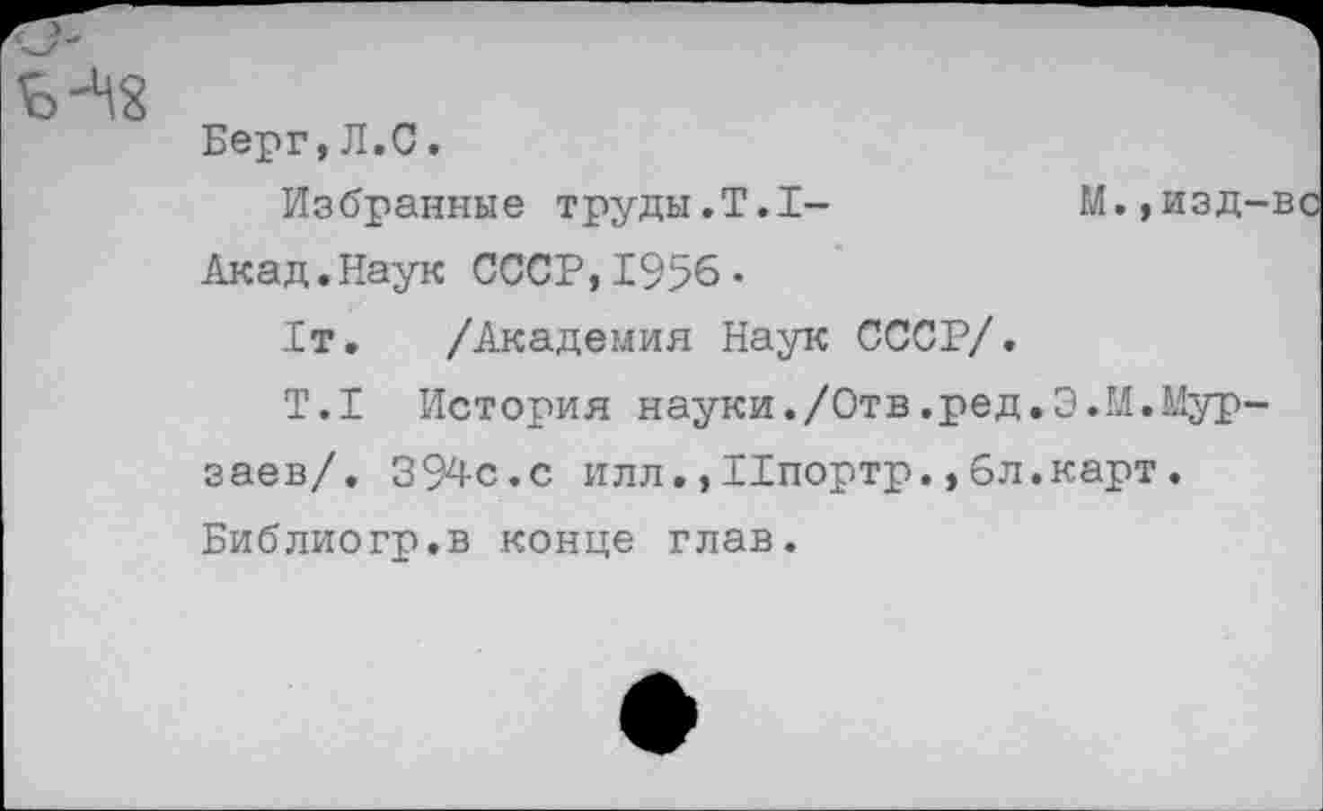 ﻿Берг,Л.С.
Избранные труды.Т.1-	И.,изд-вс
Акад.Наук СССР,1956 •
1т. /Академия Наук СССР/.
Т.1 История науки./Отв.ред.Э.М.Мурзаев/. 394с.с илл., Ипортр., 6л.карт. Библиогр.в конце глав.